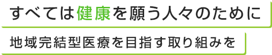 すべては健康を願う人々のために地域完結型医療を目指す取り組みを